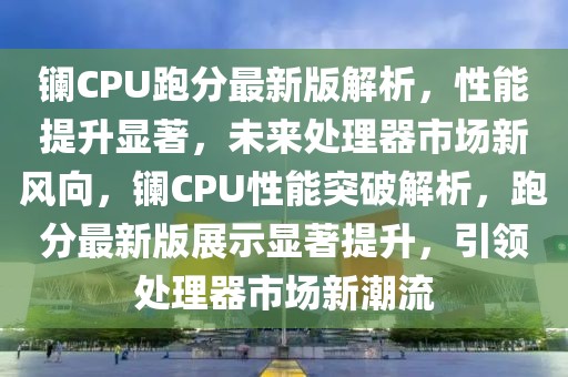 鑭CPU跑分最新版解析，性能提升顯著，未來處理器市場新風向，鑭CPU性能突破解析，跑分最新版展示顯著提升，引領(lǐng)處理器市場新潮流