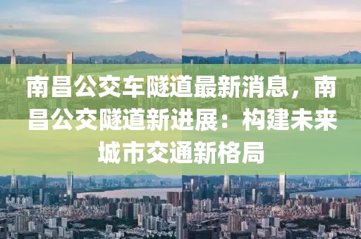 南昌公交車(chē)隧道最新消息，南昌公交隧道新進(jìn)展：構(gòu)建未來(lái)城市交通新格局