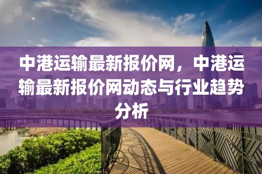 中港運(yùn)輸最新報(bào)價(jià)網(wǎng)，中港運(yùn)輸最新報(bào)價(jià)網(wǎng)動(dòng)態(tài)與行業(yè)趨勢分析