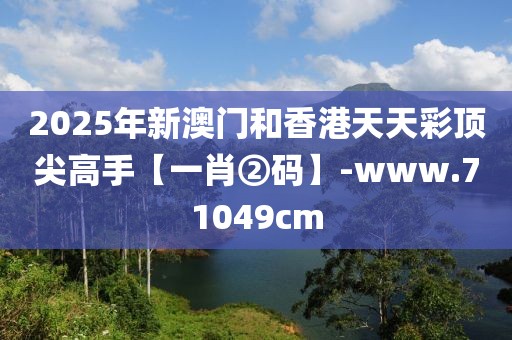 2025年新澳門和香港天天彩頂尖高手【一肖②碼】-www.71049cm