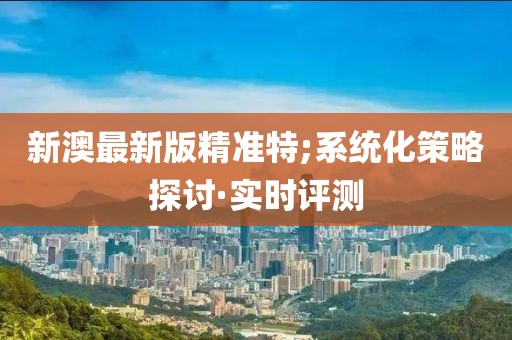 新澳最新版精準(zhǔn)特;系統(tǒng)化策略探討·實(shí)時(shí)評(píng)測