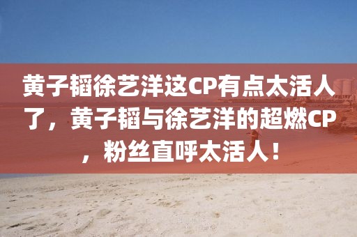 黃子韜徐藝洋這CP有點太活人了，黃子韜與徐藝洋的超燃CP，粉絲直呼太活人！