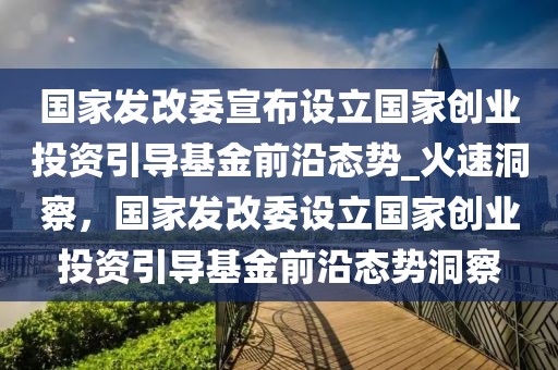 國家發(fā)改委宣布設(shè)立國家創(chuàng)業(yè)投資引導(dǎo)基金前沿態(tài)勢_火速洞察，國家發(fā)改委設(shè)立國家創(chuàng)業(yè)投資引導(dǎo)基金前沿態(tài)勢洞察