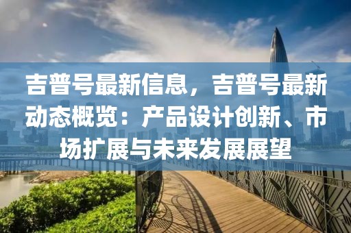 吉普號最新信息，吉普號最新動態(tài)概覽：產(chǎn)品設(shè)計創(chuàng)新、市場擴展與未來發(fā)展展望
