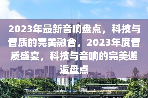 2023年最新音響盤點(diǎn)，科技與音質(zhì)的完美融合，2023年度音質(zhì)盛宴，科技與音響的完美邂逅盤點(diǎn)