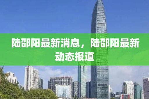 陸邵陽(yáng)最新消息，陸邵陽(yáng)最新動(dòng)態(tài)報(bào)道