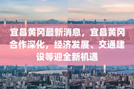宜昌黃岡最新消息，宜昌黃岡合作深化，經(jīng)濟(jì)發(fā)展、交通建設(shè)等迎全新機(jī)遇