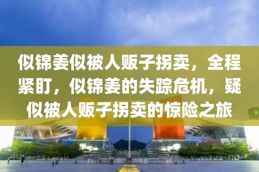 似錦姜似被人販子拐賣，全程緊盯，似錦姜的失蹤危機(jī)，疑似被人販子拐賣的驚險(xiǎn)之旅