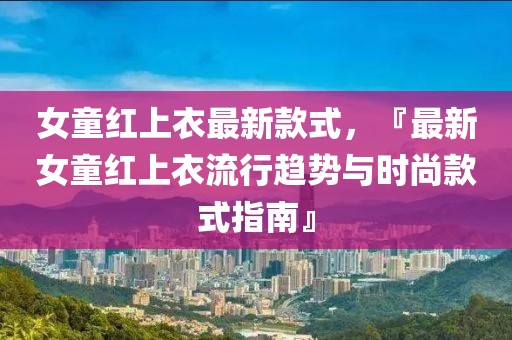 女童紅上衣最新款式，『最新女童紅上衣流行趨勢與時尚款式指南』