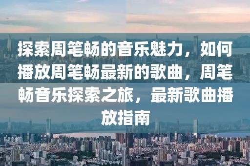 探索周筆暢的音樂魅力，如何播放周筆暢最新的歌曲，周筆暢音樂探索之旅，最新歌曲播放指南