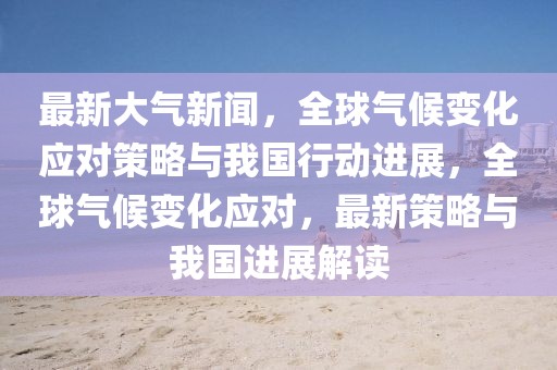 最新大氣新聞，全球氣候變化應(yīng)對(duì)策略與我國(guó)行動(dòng)進(jìn)展，全球氣候變化應(yīng)對(duì)，最新策略與我國(guó)進(jìn)展解讀