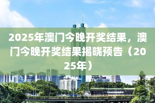 2025年澳門今晚開獎結(jié)果，澳門今晚開獎結(jié)果揭曉預告（2025年）