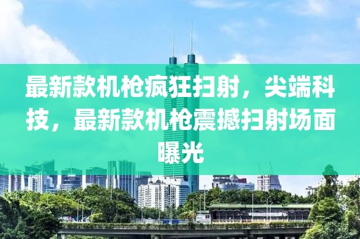 最新款機(jī)槍瘋狂掃射，尖端科技，最新款機(jī)槍震撼掃射場(chǎng)面曝光