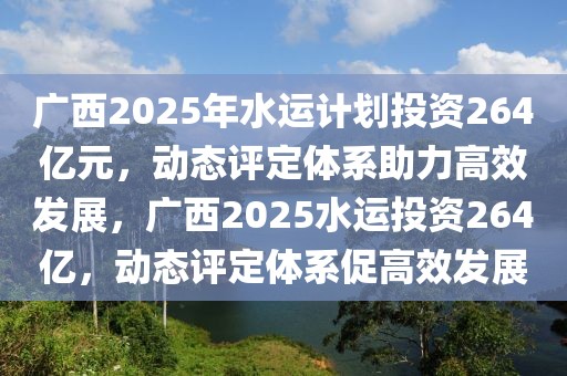 廣西2025年水運計劃投資264億元，動態(tài)評定體系助力高效發(fā)展，廣西2025水運投資264億，動態(tài)評定體系促高效發(fā)展