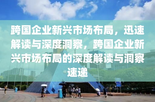 跨國企業(yè)新興市場布局，迅速解讀與深度洞察，跨國企業(yè)新興市場布局的深度解讀與洞察速遞