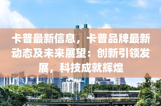 卡普最新信息，卡普品牌最新動態(tài)及未來展望：創(chuàng)新引領發(fā)展，科技成就輝煌