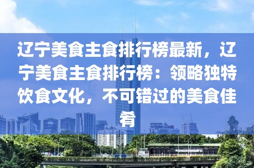 遼寧美食主食排行榜最新，遼寧美食主食排行榜：領(lǐng)略獨特飲食文化，不可錯過的美食佳肴