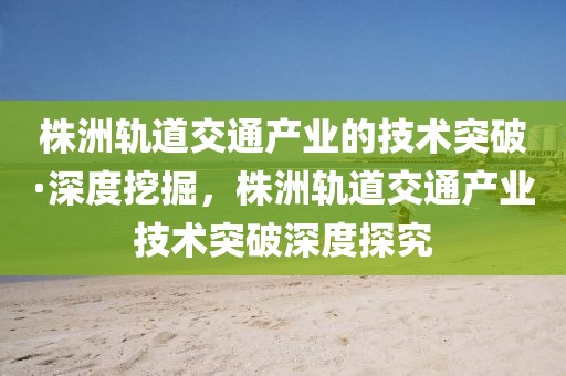 株洲軌道交通產業(yè)的技術突破·深度挖掘，株洲軌道交通產業(yè)技術突破深度探究