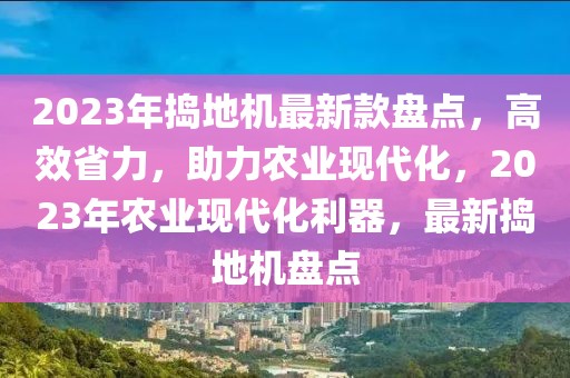 2023年搗地機最新款盤點，高效省力，助力農(nóng)業(yè)現(xiàn)代化，2023年農(nóng)業(yè)現(xiàn)代化利器，最新?lián)v地機盤點