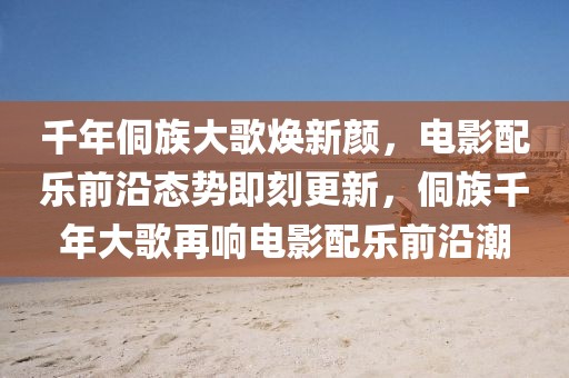 千年侗族大歌煥新顏，電影配樂前沿態(tài)勢即刻更新，侗族千年大歌再響電影配樂前沿潮