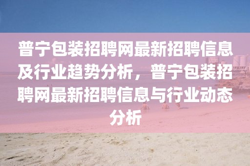 普寧包裝招聘網(wǎng)最新招聘信息及行業(yè)趨勢(shì)分析，普寧包裝招聘網(wǎng)最新招聘信息與行業(yè)動(dòng)態(tài)分析