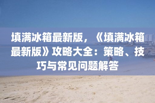 填滿冰箱最新版，《填滿冰箱最新版》攻略大全：策略、技巧與常見問題解答