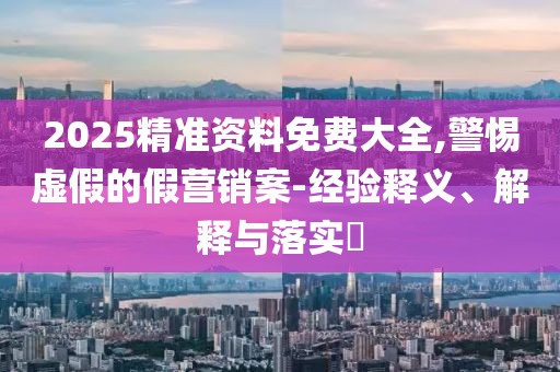 2025精準(zhǔn)資料免費(fèi)大全,警惕虛假的假營銷案-經(jīng)驗釋義、解釋與落實?