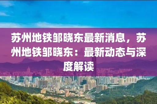 蘇州地鐵鄒曉東最新消息，蘇州地鐵鄒曉東：最新動(dòng)態(tài)與深度解讀