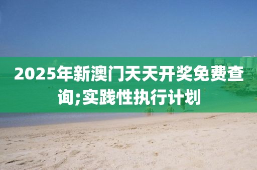2025年新澳門天天開獎免費查詢;實踐性執(zhí)行計劃