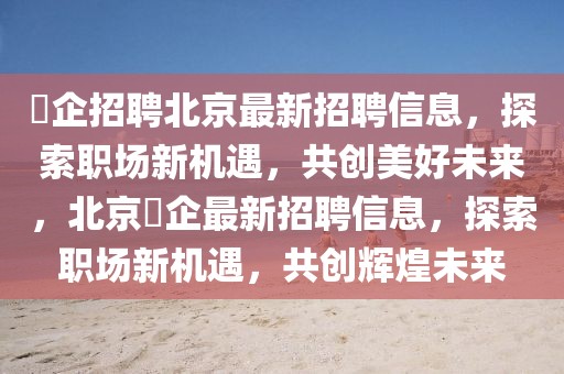徳企招聘北京最新招聘信息，探索職場(chǎng)新機(jī)遇，共創(chuàng)美好未來(lái)，北京徳企最新招聘信息，探索職場(chǎng)新機(jī)遇，共創(chuàng)輝煌未來(lái)