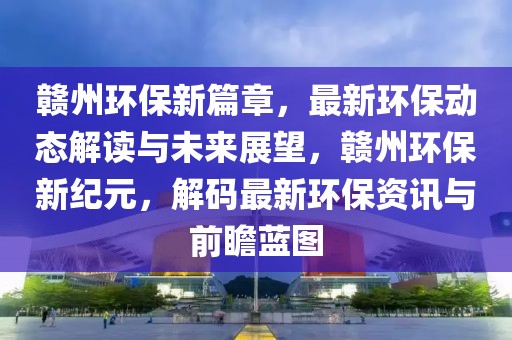 贛州環(huán)保新篇章，最新環(huán)保動(dòng)態(tài)解讀與未來(lái)展望，贛州環(huán)保新紀(jì)元，解碼最新環(huán)保資訊與前瞻藍(lán)圖