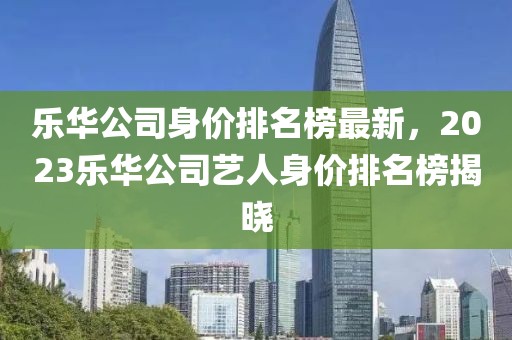 樂華公司身價排名榜最新，2023樂華公司藝人身價排名榜揭曉