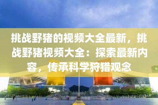 挑戰(zhàn)野豬的視頻大全最新，挑戰(zhàn)野豬視頻大全：探索最新內(nèi)容，傳承科學(xué)狩獵觀念