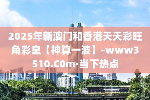 2025年新澳門和香港天天彩旺角彩皇【神算一波】-www3510.C0m·當(dāng)下熱點