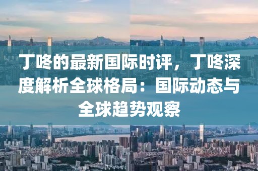 丁咚的最新國(guó)際時(shí)評(píng)，丁咚深度解析全球格局：國(guó)際動(dòng)態(tài)與全球趨勢(shì)觀察
