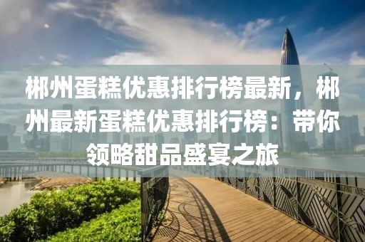 郴州蛋糕優(yōu)惠排行榜最新，郴州最新蛋糕優(yōu)惠排行榜：帶你領(lǐng)略甜品盛宴之旅