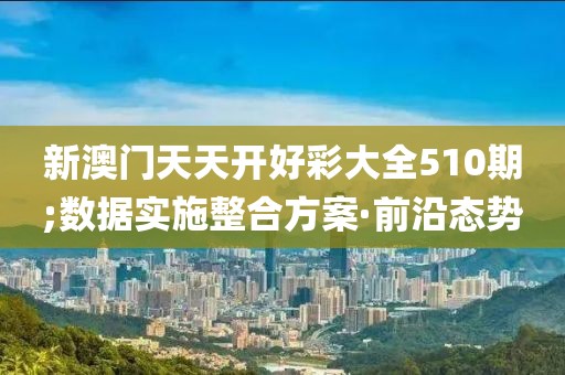 新澳門天天開好彩大全510期;數(shù)據(jù)實施整合方案·前沿態(tài)勢