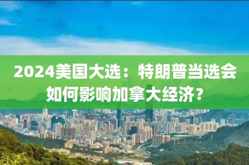 2024美國大選：特朗普當(dāng)選會如何影響加拿大經(jīng)濟(jì)？