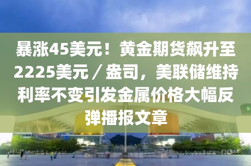 暴漲45美元！黃金期貨飆升至2225美元／盎司，美聯(lián)儲(chǔ)維持利率不變引發(fā)金屬價(jià)格大幅反彈播報(bào)文章
