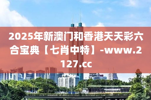 2025年新澳門和香港天天彩六合寶典【七肖中特】-www.2127.cc