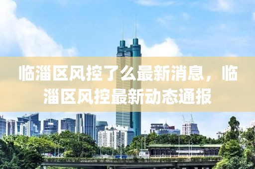 臨淄區(qū)風(fēng)控了么最新消息，臨淄區(qū)風(fēng)控最新動(dòng)態(tài)通報(bào)