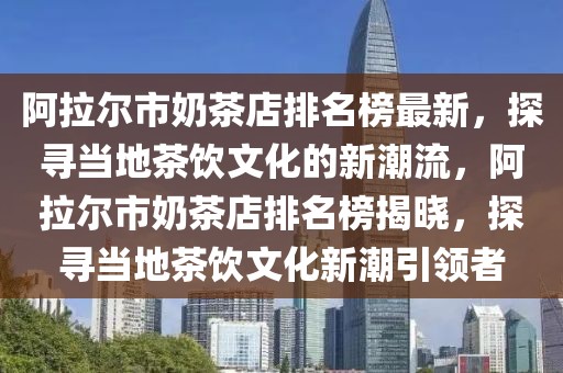 阿拉爾市奶茶店排名榜最新，探尋當(dāng)?shù)夭栾嬑幕男鲁绷鳎⒗瓲柺心滩璧昱琶窠視?，探尋?dāng)?shù)夭栾嬑幕鲁币I(lǐng)者