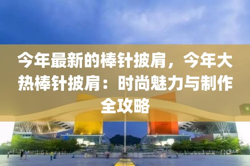 今年最新的棒針披肩，今年大熱棒針披肩：時尚魅力與制作全攻略