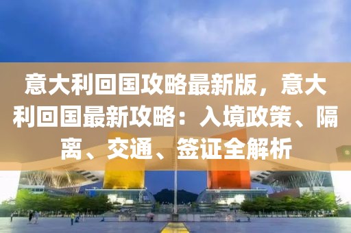 意大利回國攻略最新版，意大利回國最新攻略：入境政策、隔離、交通、簽證全解析
