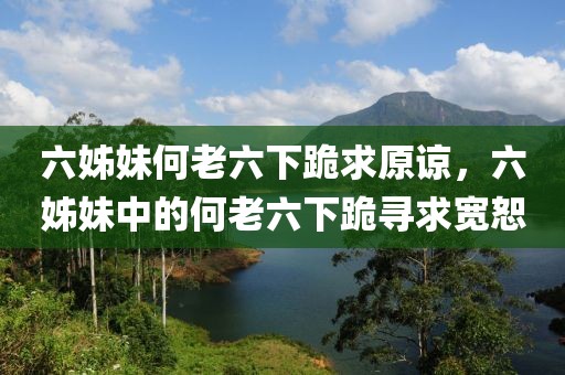 六姊妹何老六下跪求原諒，六姊妹中的何老六下跪尋求寬恕