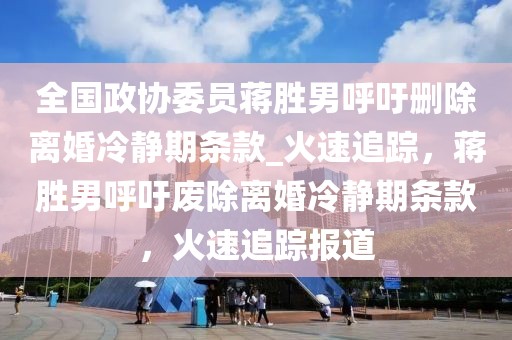 全國政協(xié)委員蔣勝男呼吁刪除離婚冷靜期條款_火速追蹤，蔣勝男呼吁廢除離婚冷靜期條款，火速追蹤報道