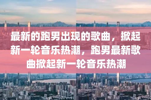 最新的跑男出現(xiàn)的歌曲，掀起新一輪音樂熱潮，跑男最新歌曲掀起新一輪音樂熱潮