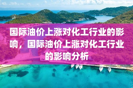 國際油價上漲對化工行業(yè)的影響，國際油價上漲對化工行業(yè)的影響分析