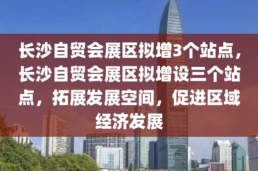 長沙自貿(mào)會展區(qū)擬增3個(gè)站點(diǎn)，長沙自貿(mào)會展區(qū)擬增設(shè)三個(gè)站點(diǎn)，拓展發(fā)展空間，促進(jìn)區(qū)域經(jīng)濟(jì)發(fā)展
