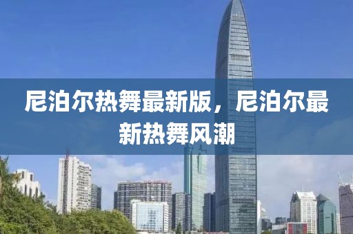尼泊爾熱舞最新版，尼泊爾最新熱舞風(fēng)潮
